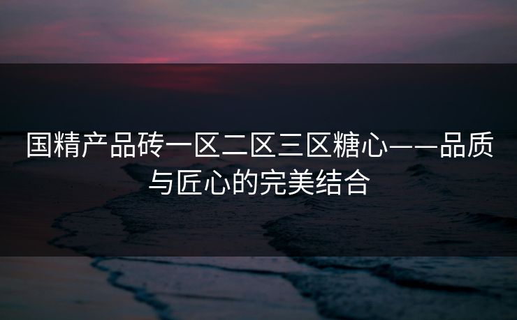 国精产品砖一区二区三区糖心——品质与匠心的完美结合