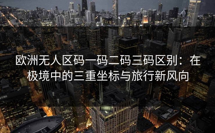 欧洲无人区码一码二码三码区别：在极境中的三重坐标与旅行新风向