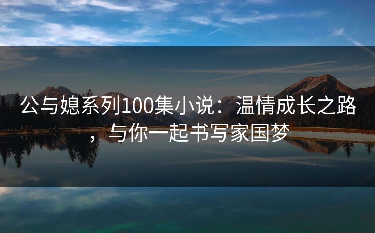 公与媳系列100集小说：温情成长之路，与你一起书写家国梦