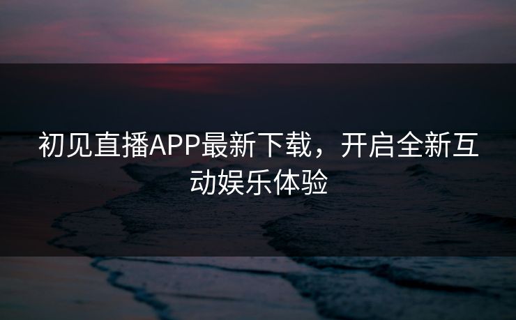 初见直播APP最新下载，开启全新互动娱乐体验