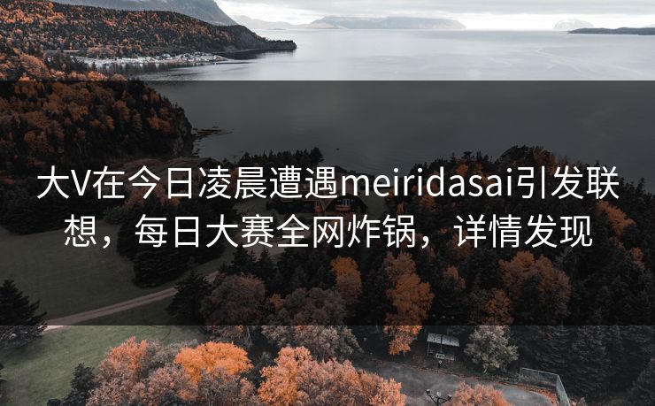 大V在今日凌晨遭遇meiridasai引发联想，每日大赛全网炸锅，详情发现