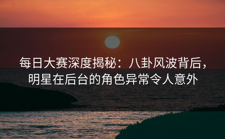 每日大赛深度揭秘：八卦风波背后，明星在后台的角色异常令人意外