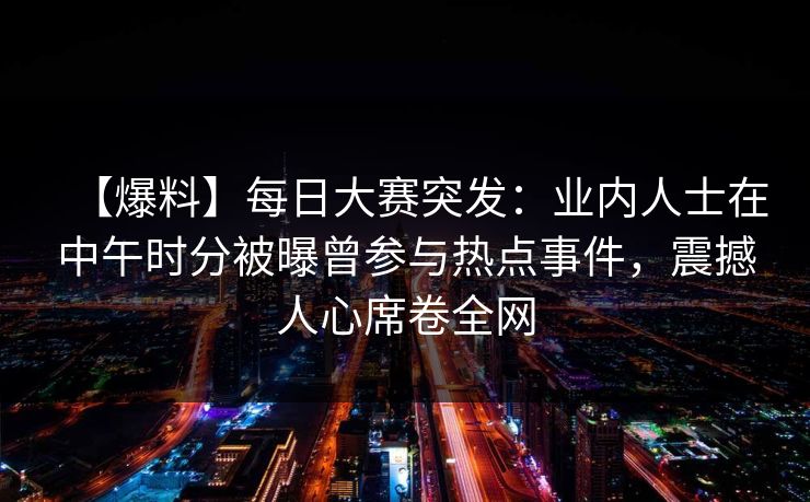 【爆料】每日大赛突发:业内人士在中午时分被曝曾参与热点事件,震撼人心席卷全网