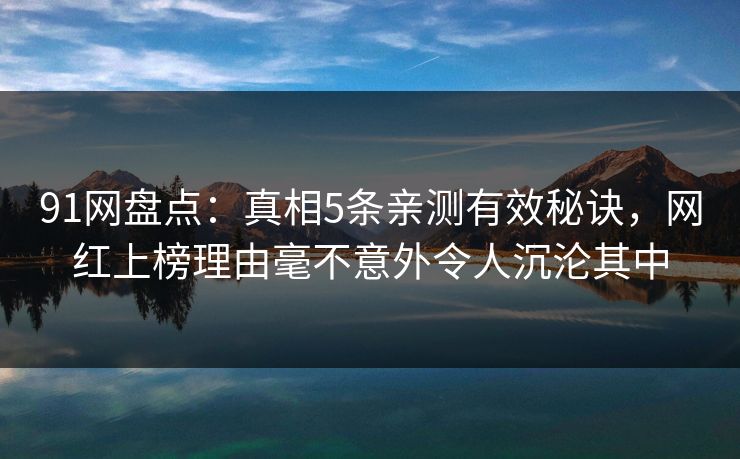 91网盘点：真相5条亲测有效秘诀，网红上榜理由毫不意外令人沉沦其中