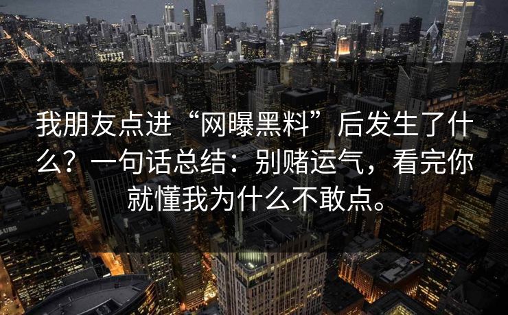 我朋友点进“网曝黑料”后发生了什么？一句话总结：别赌运气，看完你就懂我为什么不敢点。