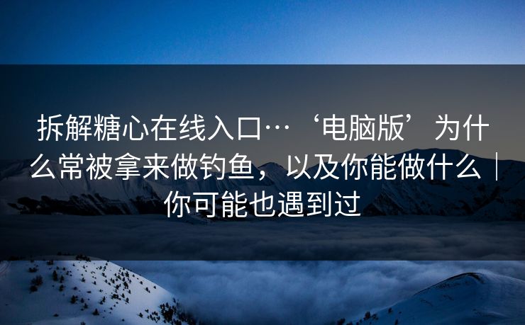 拆解糖心在线入口…‘电脑版’为什么常被拿来做钓鱼，以及你能做什么｜你可能也遇到过