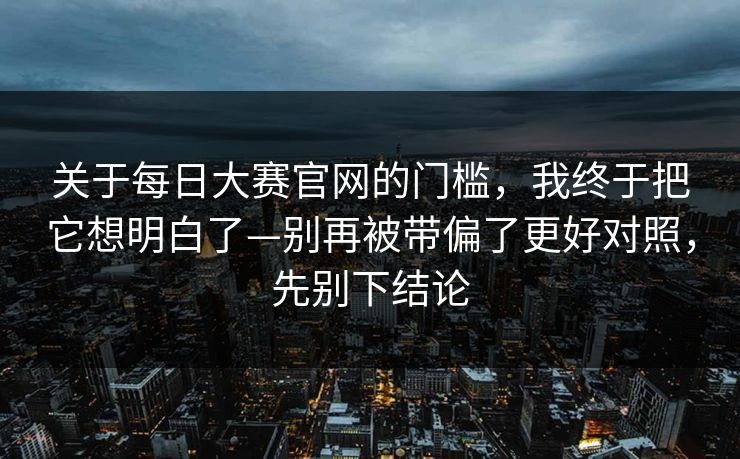 关于每日大赛官网的门槛,我终于把它想明白了—别再被带偏了更好对照,先别下结论