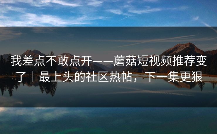 我差点不敢点开——蘑菇短视频推荐变了|最上头的社区热帖,下一集更狠