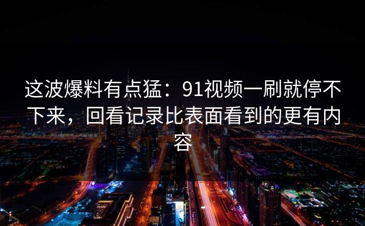 这波爆料有点猛：91视频一刷就停不下来，回看记录比表面看到的更有内容