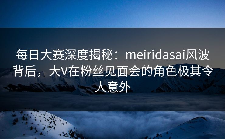 每日大赛深度揭秘:meiridasai风波背后,大V在粉丝见面会的角色极其令人意外
