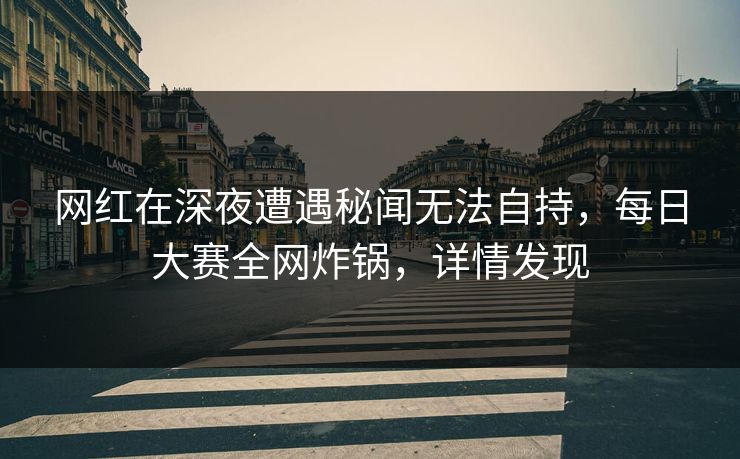 网红在深夜遭遇秘闻无法自持，每日大赛全网炸锅，详情发现