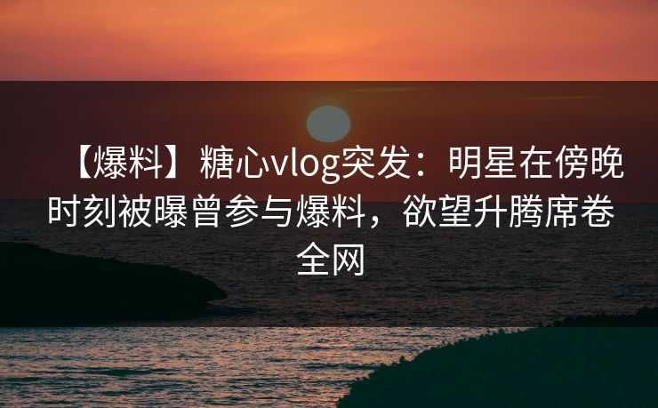 【爆料】糖心vlog突发:明星在傍晚时刻被曝曾参与爆料,欲望升腾席卷全网 【爆料】糖心vlog突发:明星在傍晚时刻被曝曾参与爆料,欲望升腾席卷全网