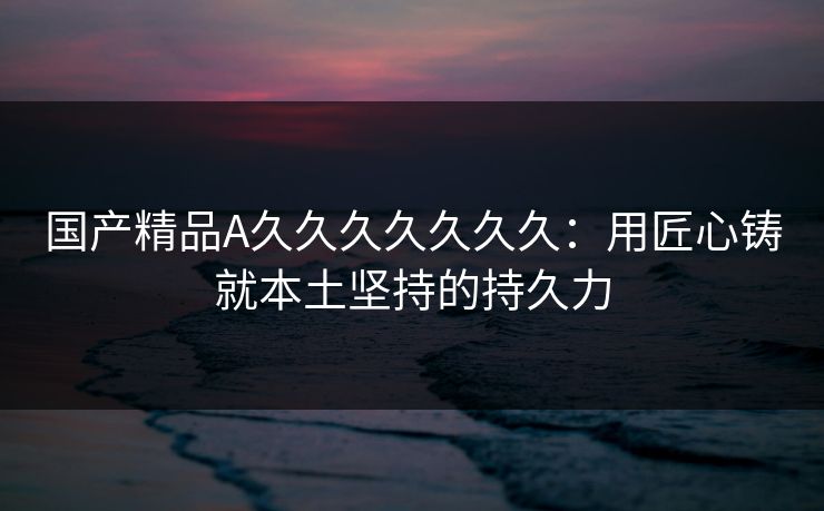 国产精品A久久久久久久久:用匠心铸就本土坚持的持久力