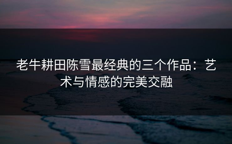 老牛耕田陈雪最经典的三个作品：艺术与情感的完美交融