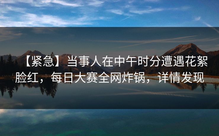 【紧急】当事人在中午时分遭遇花絮脸红，每日大赛全网炸锅，详情发现