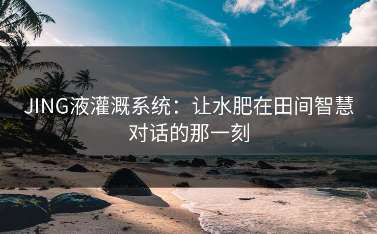 JING液灌溉系统：让水肥在田间智慧对话的那一刻