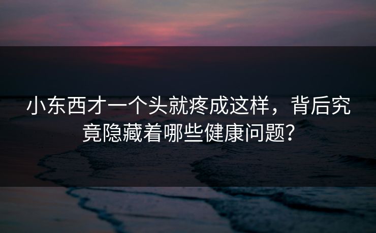 小东西才一个头就疼成这样,背后究竟隐藏着哪些健康问题?