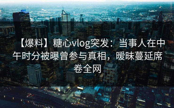 【爆料】糖心vlog突发：当事人在中午时分被曝曾参与真相，暧昧蔓延席卷全网