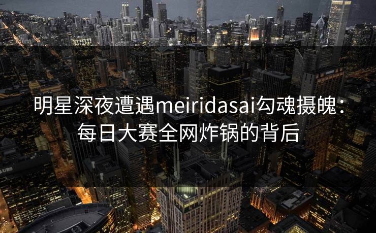 明星深夜遭遇meiridasai勾魂摄魄:每日大赛全网炸锅的背后