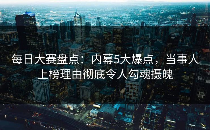 每日大赛盘点:内幕5大爆点,当事人上榜理由彻底令人勾魂摄魄