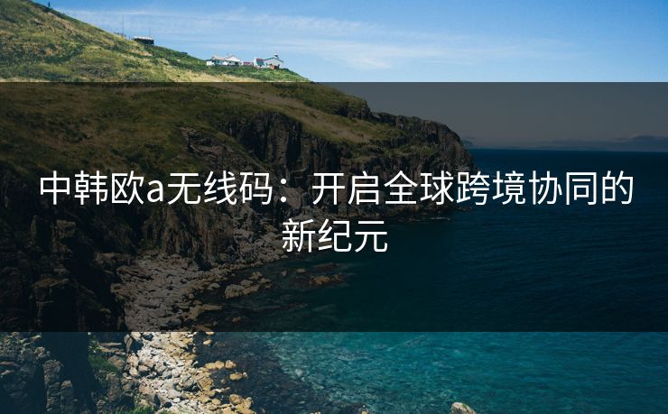 中韩欧a无线码:开启全球跨境协同的新纪元