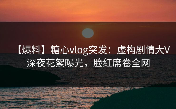 【爆料】糖心vlog突发:虚构剧情大V深夜花絮曝光,脸红席卷全网 【爆料】糖心vlog突发:虚构剧情大V深夜花絮曝光,脸红席卷全网
