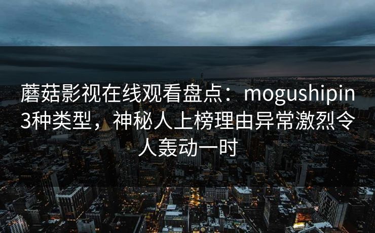 蘑菇影视在线观看盘点:mogushipin3种类型,神秘人上榜理由异常激烈令人轰动一时 蘑菇影视在线观看盘点:mogushipin3种类型,神秘人上榜理由异常激烈令人轰动一时