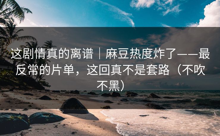 这剧情真的离谱｜麻豆热度炸了——最反常的片单，这回真不是套路（不吹不黑）