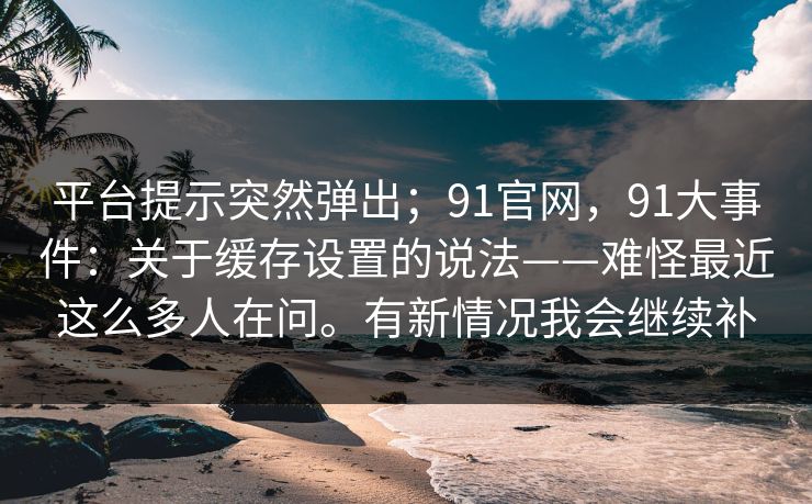 平台提示突然弹出；91官网，91大事件：关于缓存设置的说法——难怪最近这么多人在问。有新情况我会继续补