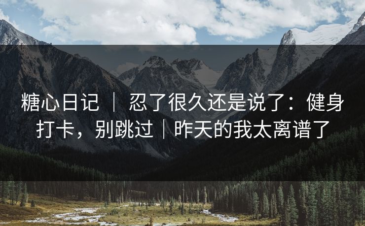 糖心日记 ｜ 忍了很久还是说了：健身打卡，别跳过｜昨天的我太离谱了