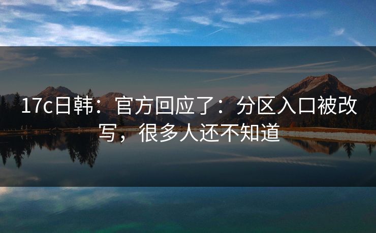 17c日韩：官方回应了：分区入口被改写，很多人还不知道